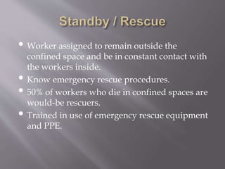 • Worker assigned to remain outside the
confined space and be in constant contact with
the workers inside.
• Know emergency rescue procedures.
• 50% of workers who die in confined spaces are
would-be rescuers.
• Trained in use of emergency rescue equipment
and PPE.
 