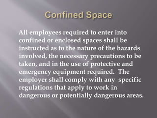 All employees required to enter into
confined or enclosed spaces shall be
instructed as to the nature of the hazards
involved, the necessary precautions to be
taken, and in the use of protective and
emergency equipment required. The
employer shall comply with any specific
regulations that apply to work in
dangerous or potentially dangerous areas.
 