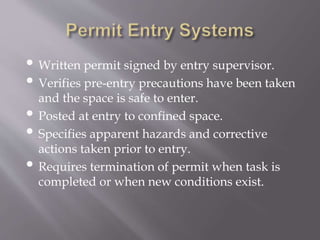 • Written permit signed by entry supervisor.
• Verifies pre-entry precautions have been taken
and the space is safe to enter.
• Posted at entry to confined space.
• Specifies apparent hazards and corrective
actions taken prior to entry.
• Requires termination of permit when task is
completed or when new conditions exist.
 