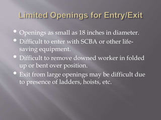 • Openings as small as 18 inches in diameter.
• Difficult to enter with SCBA or other life-
saving equipment.
• Difficult to remove downed worker in folded
up or bent over position.
• Exit from large openings may be difficult due
to presence of ladders, hoists, etc.
 