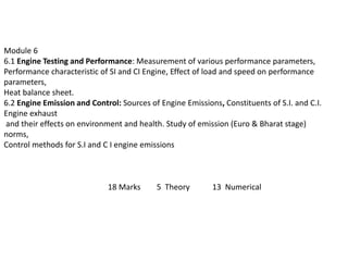 Module 6
6.1 Engine Testing and Performance: Measurement of various performance parameters,
Performance characteristic of SI and CI Engine, Effect of load and speed on performance
parameters,
Heat balance sheet.
6.2 Engine Emission and Control: Sources of Engine Emissions, Constituents of S.I. and C.I.
Engine exhaust
and their effects on environment and health. Study of emission (Euro & Bharat stage)
norms,
Control methods for S.I and C I engine emissions
18 Marks 5 Theory 13 Numerical
 