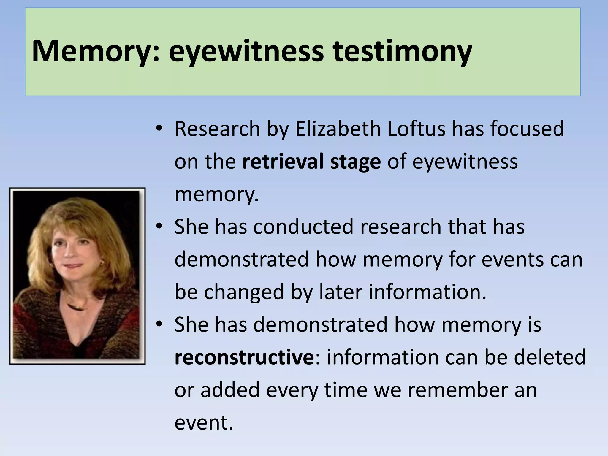 Memory: eyewitness testimony
• Research by Elizabeth Loftus has focused
on the retrieval stage of eyewitness
memory.
• She has conducted research that has
demonstrated how memory for events can
be changed by later information.
• She has demonstrated how memory is
reconstructive: information can be deleted
or added every time we remember an
event.
 