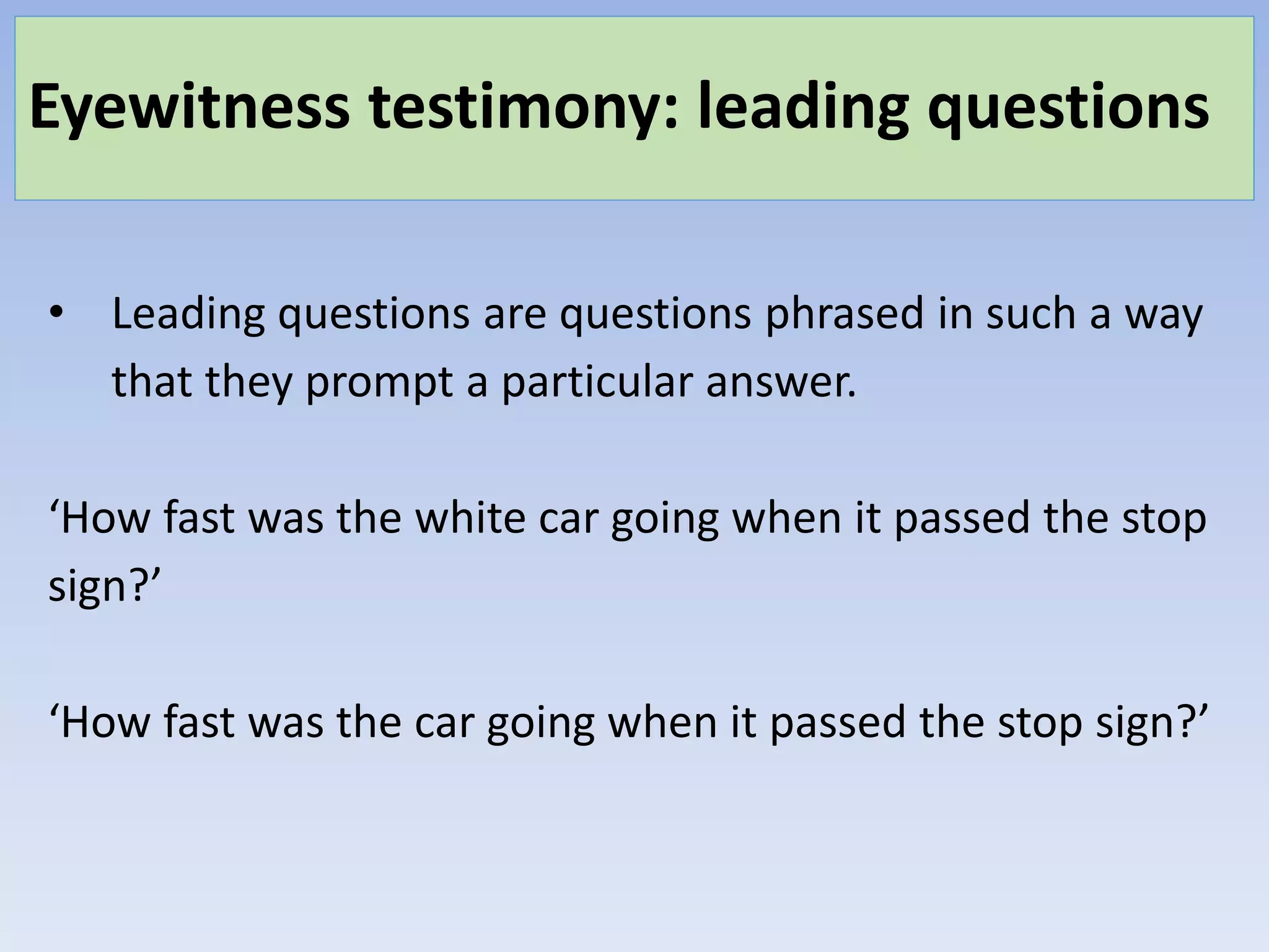 Eyewitness testimony: leading questions
• Leading questions are questions phrased in such a way
that they prompt a particular answer.
‘How fast was the white car going when it passed the stop
sign?’
‘How fast was the car going when it passed the stop sign?’
 