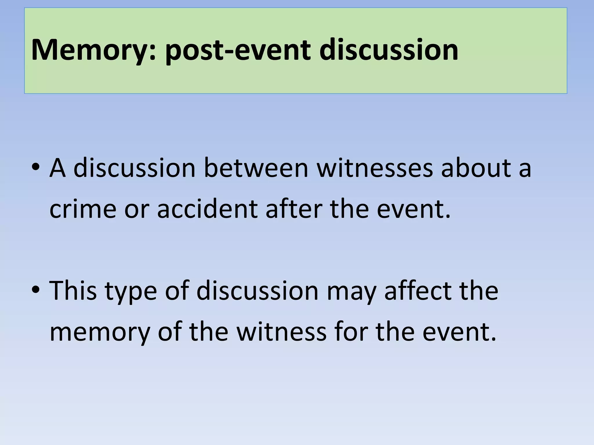 Memory: post-event discussion
• A discussion between witnesses about a
crime or accident after the event.
• This type of discussion may affect the
memory of the witness for the event.
 