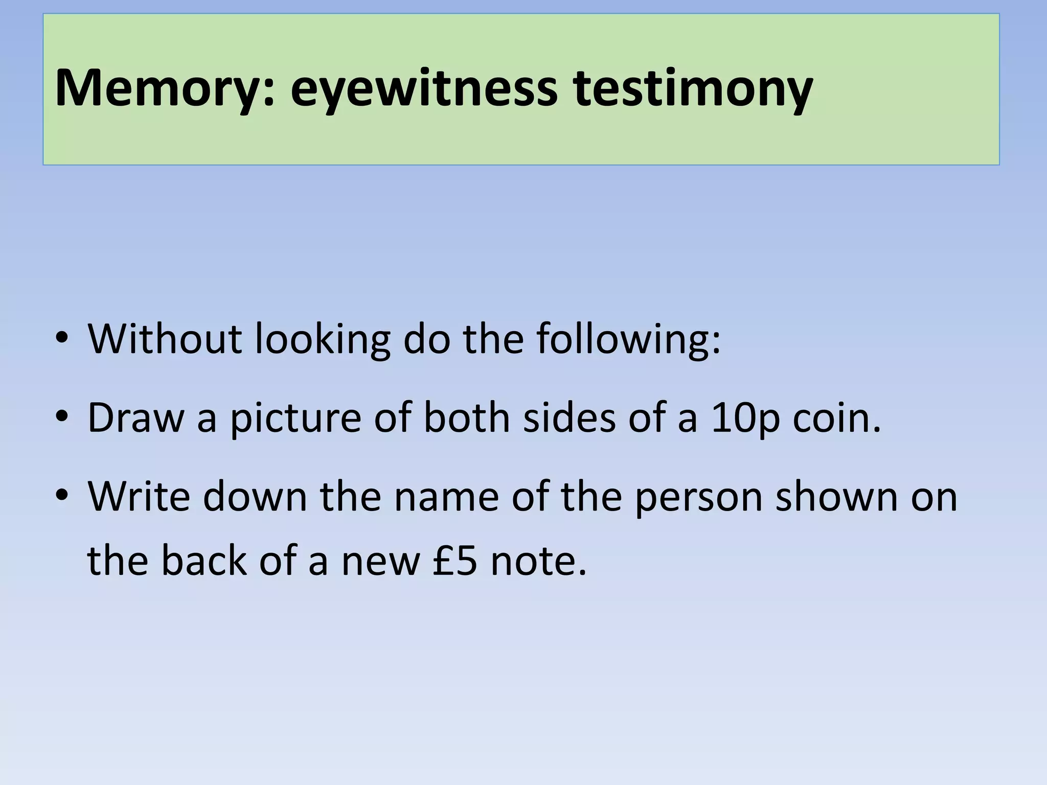 Memory: eyewitness testimony
• Without looking do the following:
• Draw a picture of both sides of a 10p coin.
• Write down the name of the person shown on
the back of a new £5 note.
 