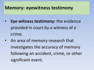 Memory: eyewitness testimony
• Eye witness testimony: the evidence
provided in court by a witness of a
crime.
• An area of memory research that
investigates the accuracy of memory
following an accident, crime, or other
significant event.
 