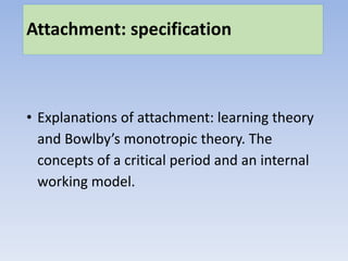 Attachment: specification
• Explanations of attachment: learning theory
and Bowlby’s monotropic theory. The
concepts of a critical period and an internal
working model.
 