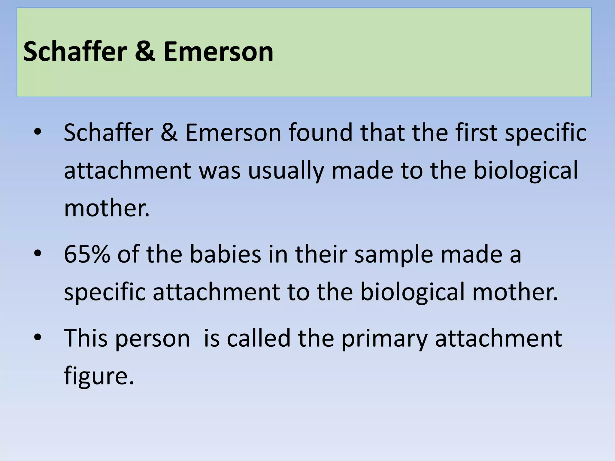 Schaffer & Emerson
• Schaffer & Emerson found that the first specific
attachment was usually made to the biological
mother.
• 65% of the babies in their sample made a
specific attachment to the biological mother.
• This person is called the primary attachment
figure.
 