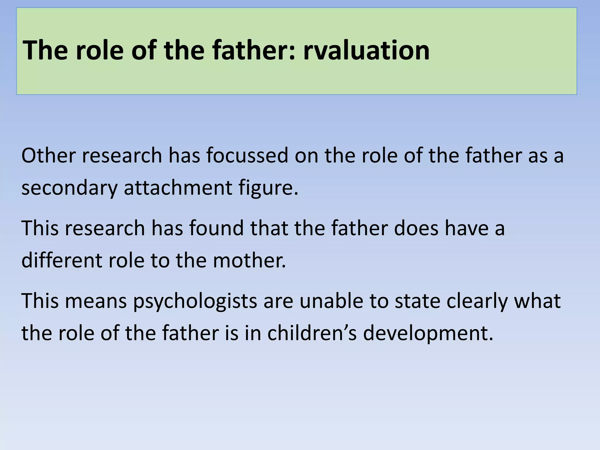The role of the father: rvaluation
Other research has focussed on the role of the father as a
secondary attachment figure.
This research has found that the father does have a
different role to the mother.
This means psychologists are unable to state clearly what
the role of the father is in children’s development.
 