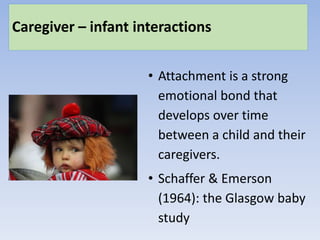 Caregiver – infant interactions
• Attachment is a strong
emotional bond that
develops over time
between a child and their
caregivers.
• Schaffer & Emerson
(1964): the Glasgow baby
study
 