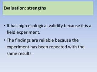 Evaluation: strengths
• It has high ecological validity because it is a
field experiment.
• The findings are reliable because the
experiment has been repeated with the
same results.
 