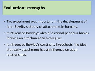 Evaluation: strengths
• The experiment was important in the development of
John Bowlby’s theory of attachment in humans.
• It influenced Bowlby’s idea of a critical period in babies
forming an attachment to a caregiver.
• It influenced Bowlby’s continuity hypothesis, the idea
that early attachment has an influence on adult
relationships.
 