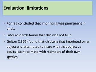 Evaluation: limitations
• Konrad concluded that imprinting was permanent in
birds.
• Later research found that this was not true.
• Guiton (1966) found that chickens that imprinted on an
object and attempted to mate with that object as
adults learnt to mate with members of their own
species.
 