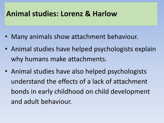 Animal studies: Lorenz & Harlow
• Many animals show attachment behaviour.
• Animal studies have helped psychologists explain
why humans make attachments.
• Animal studies have also helped psychologists
understand the effects of a lack of attachment
bonds in early childhood on child development
and adult behaviour.
 