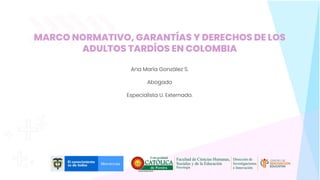 MARCO NORMATIVO, GARANTÍAS Y DERECHOS DE LOS
ADULTOS TARDÍOS EN COLOMBIA
Ana María González S.
Abogada
Especialista U. Externado.
 