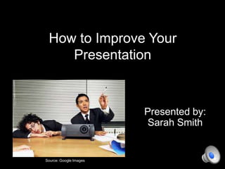 How to Improve Your
Presentation
Presented by:
Sarah Smith
Source: Google Images
 