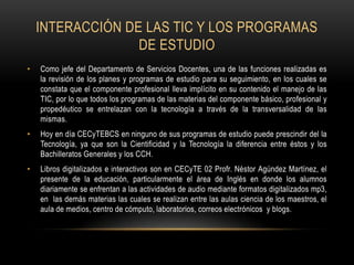 Interacción de las tic y los programas de estudio Como jefe del Departamento de Servicios Docentes, una de las funciones realizadas es la revisión de los planes y programas de estudio para su seguimiento, en los cuales se constata que el componente profesional lleva implícito en su contenido el manejo de las TIC, por lo que todos los programas de las materias del componente básico, profesional y propedéutico se entrelazan con la tecnología a través de la transversalidad de las mismas.Hoy en día CECyTEBCS en ninguno de sus programas de estudio puede prescindir del la Tecnología, ya que son la Cientificidad y la Tecnología la diferencia entre éstos y los Bachilleratos Generales y los CCH. Libros digitalizados e interactivos son en CECyTE 02 Profr. Néstor Agúndez Martínez, el presente de la educación, particularmente el área de Inglés en donde los alumnos diariamente se enfrentan a las actividades de audio mediante formatos digitalizados mp3, en  las demás materias las cuales se realizan entre las aulas ciencia de los maestros, el aula de medios, centro de cómputo, laboratorios, correos electrónicos  y blogs. 