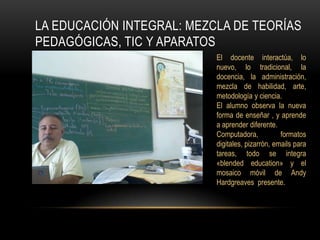La educación integral: mezcla de teorías pedagógicas, TIC y aparatos El docente interactúa, lo nuevo, lo tradicional, la docencia, la administración, mezcla de habilidad, arte,  metodología y ciencia.El alumno observa la nueva forma de enseñar , y aprende a aprender diferente.Computadora,  formatos digitales, pizarrón, emails para tareas, todo se integra «blendededucation» y el mosaico móvil de Andy Hardgreaves  presente. 