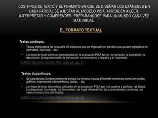 Los tipos de texto y el formato en que se diseñan los exámenes en cada parcial se ajustan al modelo pisa, aprenden a leer, interpretar y comprender  preparándose para un mundo cada vez más visual.EL FORMATO TEXTUALTextos continuos.Textos compuestos por una serie de oraciones que se organizan en párrafos que pueden agruparse en apartados, capítulos,…etc.Los tipos de texto continuo considerados en la evaluación PISA serían: la narración, la exposición, la descripción, la argumentación, la instrucción, un documento o registro y el  hipertextoMARCO_DE_EVALUACION_PISA_2006.pdf, pág. 67Textos discontinuos.Se caracterizan fundamentalmente porque su formato mezcla diferentes elementos como son textos, gráficos, expresiones alfanuméricas, tablas,…etc.Los tipos de texto discontinuo utilizados en la evaluación PISA son: los cuadros y gráficos, las tablas, los diagramas, los mapas, los formularios, las hojas informativas, las convocatorias y anuncios, los vales o bonos y los certificados.MARCO_DE_EVALUACION_PISA_2006.pdf, pág. 69