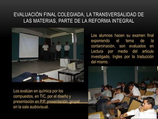 Evaluación final colegiada, la transversalidad de las materias, parte de la reforma integralLos alumnos hacen su examen final exponiendo el tema de la contaminación, son evaluados en Lectura por medio del articulo investigado, Ingles por la traducción del mismo.Los evalúan en química por los compuestos, en TIC, por el diseño y presentación en P.P. presentación  grupal en la sala audiovisual.