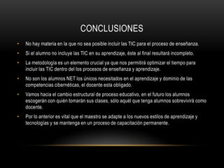conclusionesNo hay materia en la que no sea posible incluir las TIC para el proceso de enseñanza.Si el alumno no incluye las TIC en su aprendizaje, éste al final resultará incompleto.La metodología es un elemento crucial ya que nos permitirá optimizar el tiempo para incluir las TIC dentro del los procesos de enseñanza y aprendizaje.No son los alumnos NET los únicos necesitados en el aprendizaje y dominio de las competencias cibernéticas, el docente esta obligado.Vamos hacia el cambio estructural de proceso educativo, en el futuro los alumnos escogerán con quién tomarán sus clases, sólo aquél que tenga alumnos sobrevivirá como docente.Por lo anterior es vital que el maestro se adapte a los nuevos estilos de aprendizaje y tecnologías y se mantenga en un proceso de capacitación permanente. 