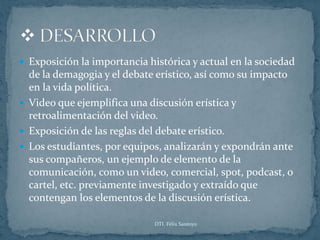  Exposición la importancia histórica y actual en la sociedad
  de la demagogia y el debate erístico, así como su impacto
  en la vida política.
 Video que ejemplifica una discusión erística y
  retroalimentación del video.
 Exposición de las reglas del debate erístico.
 Los estudiantes, por equipos, analizarán y expondrán ante
  sus compañeros, un ejemplo de elemento de la
  comunicación, como un video, comercial, spot, podcast, o
  cartel, etc. previamente investigado y extraído que
  contengan los elementos de la discusión erística.

                             DTI. Félix Santoyo
 