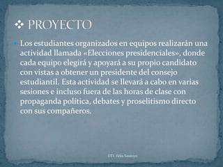  Los estudiantes organizados en equipos realizarán una
 actividad llamada «Elecciones presidenciales», donde
 cada equipo elegirá y apoyará a su propio candidato
 con vistas a obtener un presidente del consejo
 estudiantil. Esta actividad se llevará a cabo en varias
 sesiones e incluso fuera de las horas de clase con
 propaganda política, debates y proselitismo directo
 con sus compañeros.




                           DTI. Félix Santoyo
 