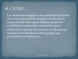  Los estudiantes elegidos como candidatos debatirán
  sobre sus propuestas de campaña, el resto de los
  integrantes de cada equipo deberán apoyar sus
  candidatos con asesorías y material de apoyo.
 Se llevarán a cabo las elecciones en un ejercicio de
  sufragio de los estudiantes de los grupos que
  participaron en el proyecto.




                            DTI. Félix Santoyo
 