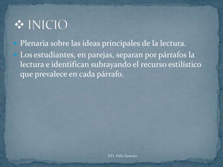  Plenaria sobre las ideas principales de la lectura.
 Los estudiantes, en parejas, separan por párrafos la
  lectura e identifican subrayando el recurso estilístico
  que prevalece en cada párrafo.




                            DTI. Félix Santoyo
 