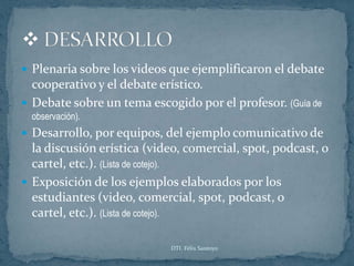  Plenaria sobre los videos que ejemplificaron el debate
  cooperativo y el debate erístico.
 Debate sobre un tema escogido por el profesor. (Guía de
  observación).
 Desarrollo, por equipos, del ejemplo comunicativo de
  la discusión erística (video, comercial, spot, podcast, o
  cartel, etc.). (Lista de cotejo).
 Exposición de los ejemplos elaborados por los
  estudiantes (video, comercial, spot, podcast, o
  cartel, etc.). (Lista de cotejo).

                            DTI. Félix Santoyo
 