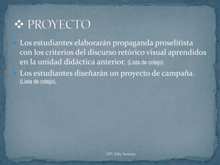  Los estudiantes elaborarán propaganda proselitista
  con los criterios del discurso retórico visual aprendidos
  en la unidad didáctica anterior. (Lista de cotejo).
 Los estudiantes diseñarán un proyecto de campaña.
  (Lista de cotejo).




                            DTI. Félix Santoyo
 