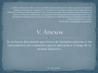 […] debe combinarse en ellos con las cualidades indispensables para la cultura superior del espíritu: la
        agudeza, la facilidad de comprensión, la memoria y la tenacidad. Los aptos para el juego ágil de la
dialéctica no deben ser hombres tullidos, es decir, hombres que sólo sepan caminar y sostenerse sobre una
        pierna. No deben ser hombres que, aun gustando de las fatigas físicas de la gimnasia y de la caza y
      teniendo tenacidad para estos ejercicios, sucumban en cambio fácilmente a las fatigas espirituales y
                                                                           sientan repugnancia ante ellas.
                                                                 Werner Jager. En busca del centro divino.




Se incluyen dos anexos que sirven de ejemplos relativos a los
instrumentos de evaluación que se aplicarán a lo largo de la
                     unidad didáctica.




                                                   DTI. Félix Santoyo
 
