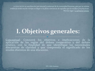 LA EDUCACIÓN  es una función tan natural y universal de la comunidad humana, que por su misma
   evidencia tarda mucho tiempo en llegar a la plena conciencia de aquellos que la reciben y la practican.
                                                                       Werner Jager. La primera Grecia.




Conceptual: Conocerá los objetivos e implicaciones de la
aplicación de las reglas del debate cooperativo y del debate
erístico, con la finalidad de que identifique las necesidades
discursivas de claridad y que comprenda el significado de los
niveles distintos de una discusión.




                                                 DTI. Félix Santoyo
 