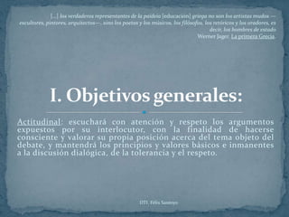 […] los verdaderos representantes de la paideia [educación] griega no son los artistas mudos —
escultores, pintores, arquitectos—, sino los poetas y los músicos, los filósofos, los retóricos y los oradores, es
                                                                                    decir, los hombres de estado
                                                                              Werner Jager. La primera Grecia.




Actitudinal: escuchará con atención y respeto los argumentos
expuestos por su interlocutor, con la finalidad de hacerse
consciente y valorar su propia posición acerca del tema objeto del
debate, y mantendrá los principios y valores básicos e inmanentes
a la discusión dialógica, de la tolerancia y el respeto.




                                                     DTI. Félix Santoyo
 