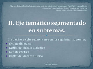[Sócrates] Consideraba el diálogo como la forma primitiva del pensamiento filosófico y como el único
                                           camino por el que podemos llegar a entendernos con otros.
                                                            Werner Jager. En busca del centro divino.




El objetivo 4 debe segmentarse en los siguientes subtemas:
 Debate dialógico
 Reglas del debate dialógico
 Debate erístico
 Reglas del debate erístico

                                              DTI. Félix Santoyo
 