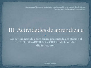 Sócrates es el fenómeno pedagógico más formidable en la historia del Occidente.
                                               Werner Jager. En busca del centro divino.




Las actividades de aprendizaje presentadas conforme al
    INICIO, DESARROLLO Y CIERRE de la unidad
                    didáctica, son:




                                   DTI. Félix Santoyo
 