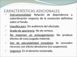 CARACTERÍSTICAS ADICIONALES Instrumentalidad : Relación de dependencia o subordinación respecto de la resolución definitiva sobre el fondo. Inaudita pars : Sin audiencia del afectado.  Grado de apariencia : No de certeza. No importan un prejuzgamiento : No produce efectos de cosa juzgada material. Son de ejecutabilidad inmediata : Se conceden recursos con efecto devolutivo (no suspensivo). Urgencia : En el derecho reclamado. 