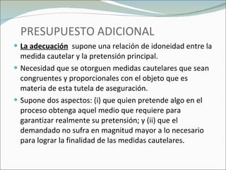 PRESUPUESTO ADICIONAL La adecuación   supone una relación de idoneidad entre la medida cautelar y la pretensión principal. Necesidad que se otorguen medidas cautelares que sean congruentes y proporcionales con el objeto que es materia de esta tutela de aseguración.  Supone dos aspectos: (i) que quien pretende algo en el proceso obtenga aquel medio que requiere para garantizar realmente su pretensión; y (ii) que el demandado no sufra en magnitud mayor a lo necesario para lograr la finalidad de las medidas cautelares. 