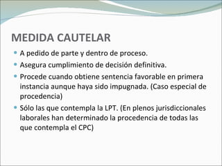 MEDIDA CAUTELAR A pedido de parte y dentro de proceso. Asegura cumplimiento de decisión definitiva.  Procede cuando obtiene sentencia favorable en primera instancia aunque haya sido impugnada. (Caso especial de procedencia) Sólo las que contempla la LPT. (En plenos jurisdiccionales laborales han determinado la procedencia de todas las que contempla el CPC) 