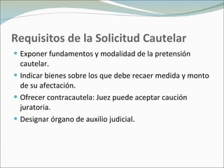 Requisitos de la Solicitud Cautelar Exponer fundamentos y modalidad de la pretensión cautelar. Indicar bienes sobre los que debe recaer medida y monto de su afectación. Ofrecer contracautela: Juez puede aceptar caución juratoria. Designar órgano de auxilio judicial. 