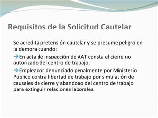 Requisitos de la Solicitud Cautelar Se acredita pretensión cautelar y se presume peligro en la demora cuando: En acta de inspección de AAT consta el cierre no autorizado del centro de trabajo. Empleador denunciado penalmente por Ministerio Público contra libertad de trabajo por simulación de causales de cierre y abandono del centro de trabajo para extinguir relaciones laborales. 