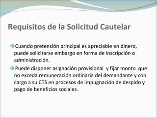 Requisitos de la Solicitud Cautelar Cuando pretensión principal es apreciable en dinero, puede solicitarse embargo en forma de inscripción o administración. Puede disponer asignación provisional  y fijar monto  que no exceda remuneración ordinaria del demandante y con cargo a su CTS en procesos de impugnación de despido y pago de beneficios sociales. 
