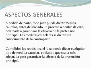 ASPECTOS GENERALES A pedido de parte, todo juez puede dictar medida cautelar, antes de iniciado un proceso o dentro de este, destinada a garantizar la eficacia de la pretensión principal. Las medidas cautelares se dictan sin conocimiento de la contraparte.   Cumplidos los requisitos, el juez puede dictar cualquier tipo de medida cautelar, cuidando que sea la más adecuada para garantizar la eficacia de la pretensión principal. 