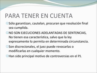 PARA TENER EN CUENTA Sólo garantizan, cautelan, procuran que resolución final sea cumplida. NO SON EJECUCIONES ADELANTADAS DE SENTENCIAS, No tienen esa característica, salvo que la ley expresamente lo permita en determinada circunstancia. Son discrecionales, el juez puede revocarlas o modificarlas en cualquier momento. Han sido principal motivo de controversias en el PJ. 