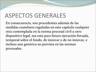 ASPECTOS GENERALES En consecuencia, son procedentes además de las medidas cautelares reguladas en este capítulo cualquier otra contemplada en la norma procesal civil u otro dispositivo legal, sea esta para futura ejecución forzada, temporal sobre el fondo, de innovar o de no innovar, e incluso una genérica no prevista en las normas procesales. 