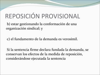 REPOSICIÓN PROVISIONAL   b) estar gestionando la conformación de una organización sindical; y    c) el fundamento de la demanda es verosímil.   Si la sentencia firme declara fundada la demanda, se conservan los efectos de la medida de reposición, considerándose ejecutada la sentencia 