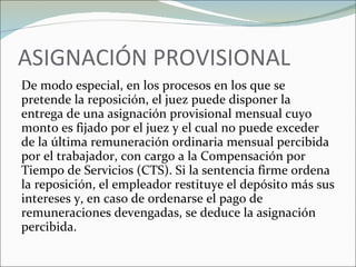 ASIGNACIÓN PROVISIONAL De modo especial, en los procesos en los que se pretende la reposición, el juez puede disponer la entrega de una asignación provisional mensual cuyo monto es fijado por el juez y el cual no puede exceder de la última remuneración ordinaria mensual percibida por el trabajador, con cargo a la Compensación por Tiempo de Servicios (CTS). Si la sentencia firme ordena la reposición, el empleador restituye el depósito más sus intereses y, en caso de ordenarse el pago de remuneraciones devengadas, se deduce la asignación percibida. 