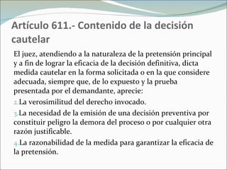 Artículo 611.- Contenido de la decisión cautelar  El juez, atendiendo a la naturaleza de la pretensión principal y a fin de lograr la eficacia de la decisión definitiva, dicta medida cautelar en la forma solicitada o en la que considere adecuada, siempre que, de lo expuesto y la prueba presentada por el demandante, aprecie:  La verosimilitud del derecho invocado.  La necesidad de la emisión de una decisión preventiva por constituir peligro la demora del proceso o por cualquier otra razón justificable.  La razonabilidad de la medida para garantizar la eficacia de la pretensión. 