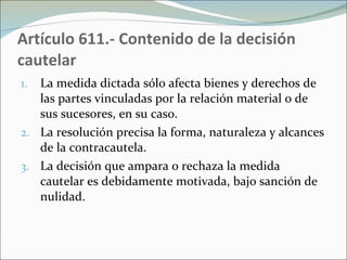Artículo 611.- Contenido de la decisión cautelar La medida dictada sólo afecta bienes y derechos de las partes vinculadas por la relación material o de sus sucesores, en su caso.  La resolución precisa la forma, naturaleza y alcances de la contracautela. La decisión que ampara o rechaza la medida cautelar es debidamente motivada, bajo sanción de nulidad. 