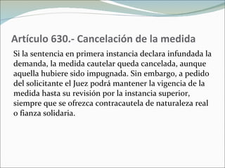 Artículo 630.- Cancelación de la medida  Si la sentencia en primera instancia declara infundada la demanda, la medida cautelar queda cancelada, aunque aquella hubiere sido impugnada. Sin embargo, a pedido del solicitante el Juez podrá mantener la vigencia de la medida hasta su revisión por la instancia superior, siempre que se ofrezca contracautela de naturaleza real o fianza solidaria. 